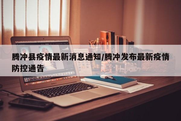 腾冲县疫情最新消息通知/腾冲发布最新疫情防控通告