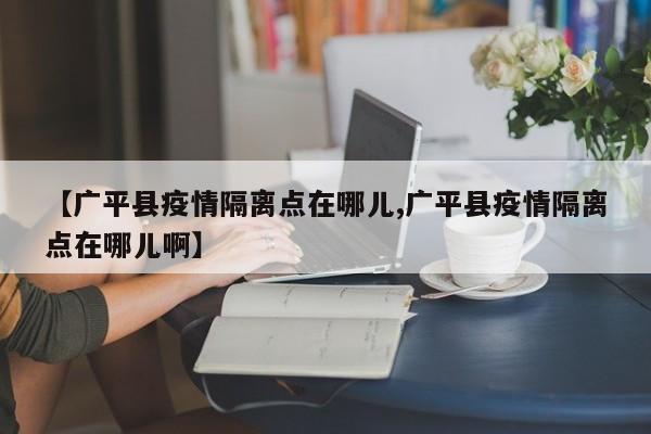 【广平县疫情隔离点在哪儿,广平县疫情隔离点在哪儿啊】