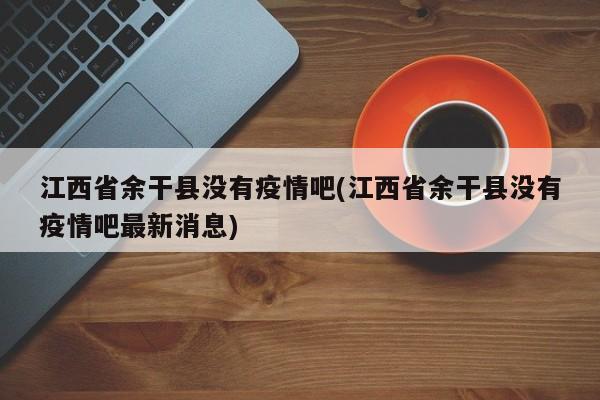 江西省余干县没有疫情吧(江西省余干县没有疫情吧最新消息)
