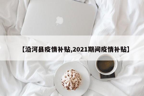 【沿河县疫情补贴,2021期间疫情补贴】