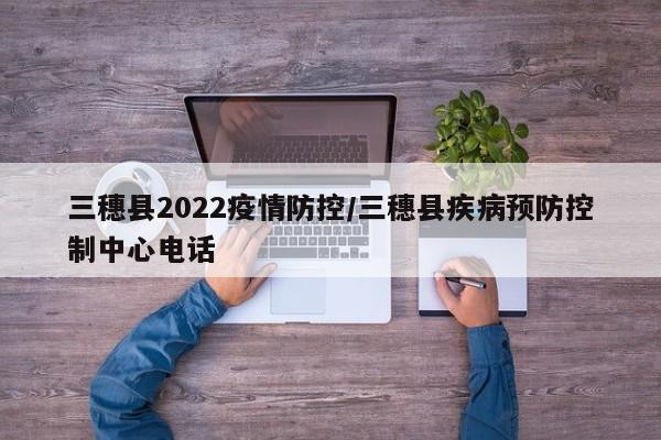 三穗县2022疫情防控/三穗县疾病预防控制中心电话
