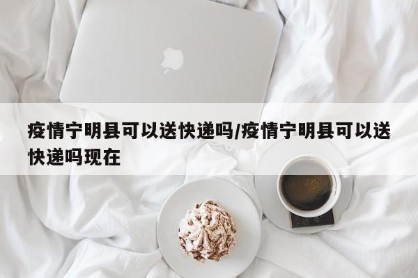 疫情宁明县可以送快递吗/疫情宁明县可以送快递吗现在