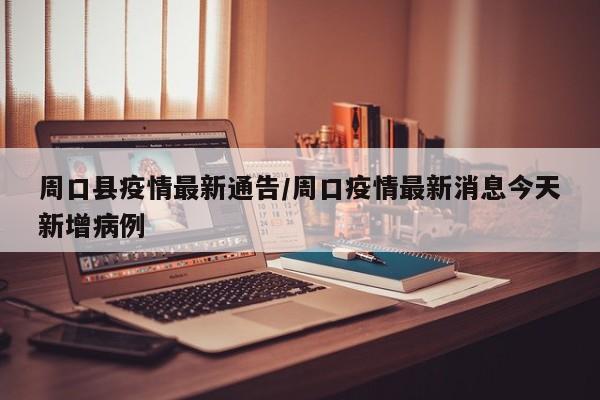 周口县疫情最新通告/周口疫情最新消息今天新增病例