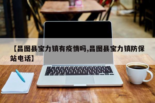 【昌图县宝力镇有疫情吗,昌图县宝力镇防保站电话】