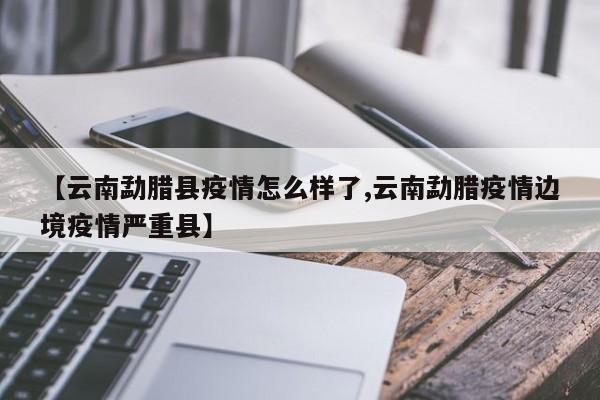 【云南勐腊县疫情怎么样了,云南勐腊疫情边境疫情严重县】