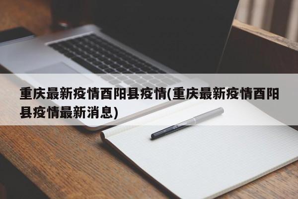 重庆最新疫情酉阳县疫情(重庆最新疫情酉阳县疫情最新消息)