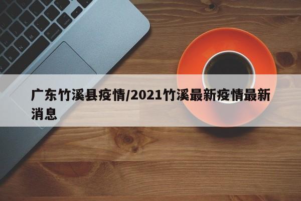 广东竹溪县疫情/2021竹溪最新疫情最新消息