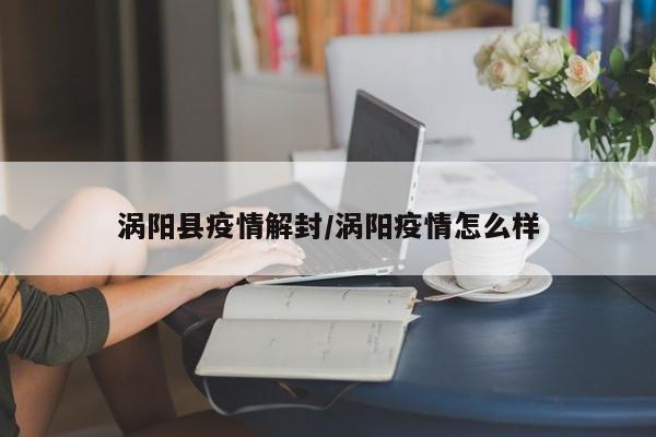 涡阳县疫情解封/涡阳疫情怎么样