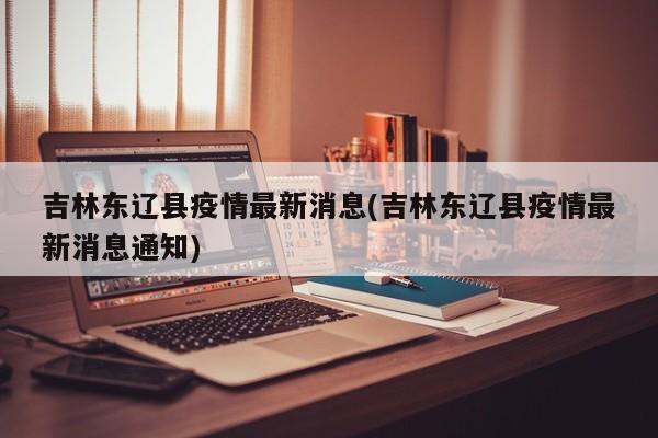 吉林东辽县疫情最新消息(吉林东辽县疫情最新消息通知)