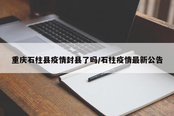 重庆石柱县疫情封县了吗/石柱疫情最新公告
