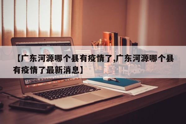 【广东河源哪个县有疫情了,广东河源哪个县有疫情了最新消息】