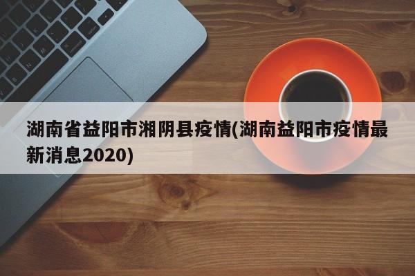 湖南省益阳市湘阴县疫情(湖南益阳市疫情最新消息2020)