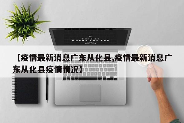 【疫情最新消息广东从化县,疫情最新消息广东从化县疫情情况】