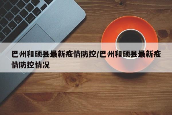 巴州和硕县最新疫情防控/巴州和硕县最新疫情防控情况