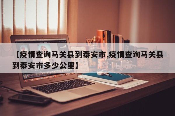 【疫情查询马关县到泰安市,疫情查询马关县到泰安市多少公里】