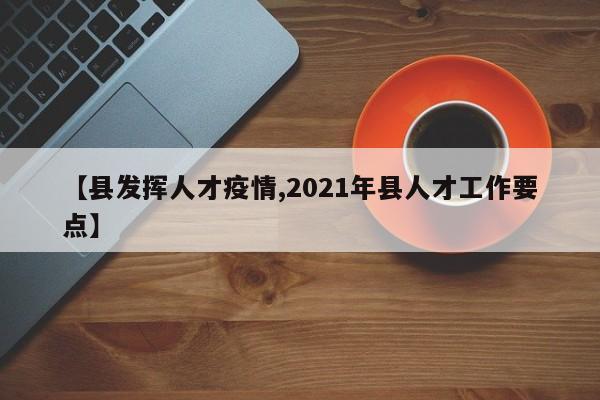 【县发挥人才疫情,2021年县人才工作要点】