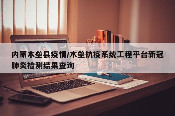 内蒙木垒县疫情/木垒抗疫系统工程平台新冠肺炎检测结果查询