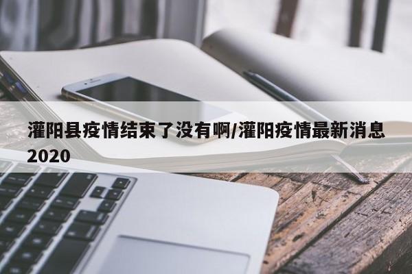 灌阳县疫情结束了没有啊/灌阳疫情最新消息2020